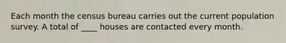 Each month the census bureau carries out the current population survey. A total of ____ houses are contacted every month.
