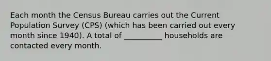 Each month the Census Bureau carries out the Current Population Survey (CPS) (which has been carried out every month since 1940). A total of __________ households are contacted every month.