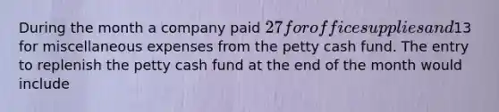 During the month a company paid 27 for office supplies and13 for miscellaneous expenses from the petty cash fund. The entry to replenish the petty cash fund at the end of the month would include