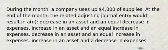 During the month, a company uses up 4,000 of supplies. At the end of the month, the related adjusting journal entry would result in a(n): decrease in an asset and an equal decrease in expenses. increase in an asset and an equal increase in expenses. decrease in an asset and an equal increase in expenses. increase in an asset and a decrease in expenses.