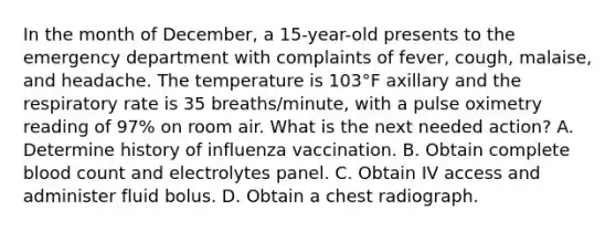 In the month of December, a 15-year-old presents to the emergency department with complaints of fever, cough, malaise, and headache. The temperature is 103°F axillary and the respiratory rate is 35 breaths/minute, with a pulse oximetry reading of 97% on room air. What is the next needed action? A. Determine history of influenza vaccination. B. Obtain complete blood count and electrolytes panel. C. Obtain IV access and administer fluid bolus. D. Obtain a chest radiograph.