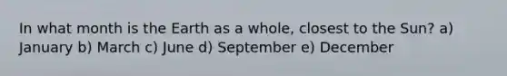In what month is the Earth as a whole, closest to the Sun? a) January b) March c) June d) September e) December