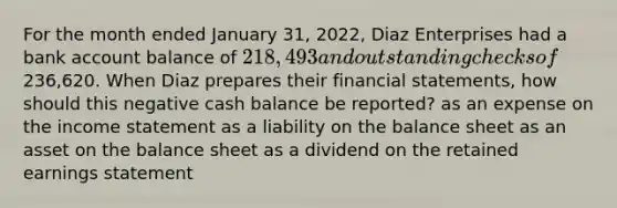 For the month ended January 31, 2022, Diaz Enterprises had a bank account balance of 218,493 and outstanding checks of236,620. When Diaz prepares their financial statements, how should this negative cash balance be reported? as an expense on the income statement as a liability on the balance sheet as an asset on the balance sheet as a dividend on the retained earnings statement