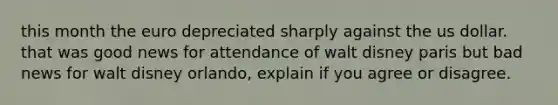 this month the euro depreciated sharply against the us dollar. that was good news for attendance of walt disney paris but bad news for walt disney orlando, explain if you agree or disagree.