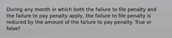 During any month in which both the failure to file penalty and the failure to pay penalty apply, the failure to file penalty is reduced by the amount of the failure to pay penalty. True or false?