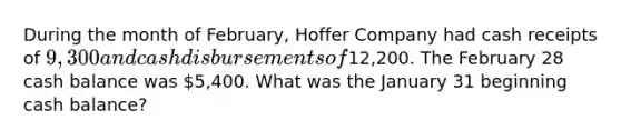 During the month of February, Hoffer Company had cash receipts of 9,300 and cash disbursements of12,200. The February 28 cash balance was 5,400. What was the January 31 beginning cash balance?