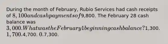 During the month of February, Rubio Services had cash receipts of 8,100 and cash payments of9,800. The February 28 cash balance was 3,000. What was the February 1 beginning cash balance?1,300. 1,700.4,700. 0.7,300.