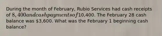 During the month of February, Rubio Services had cash receipts of 8,400 and cash payments of10,400. The February 28 cash balance was 3,600. What was the February 1 beginning cash balance?