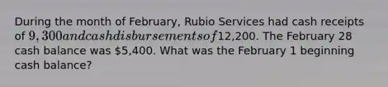 During the month of February, Rubio Services had cash receipts of 9,300 and cash disbursements of12,200. The February 28 cash balance was 5,400. What was the February 1 beginning cash balance?