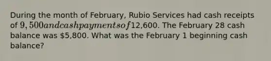 During the month of February, Rubio Services had cash receipts of 9,500 and cash payments of12,600. The February 28 cash balance was 5,800. What was the February 1 beginning cash balance?