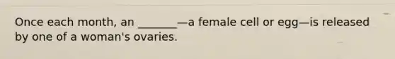 Once each month, an _______—a female cell or egg—is released by one of a woman's ovaries.