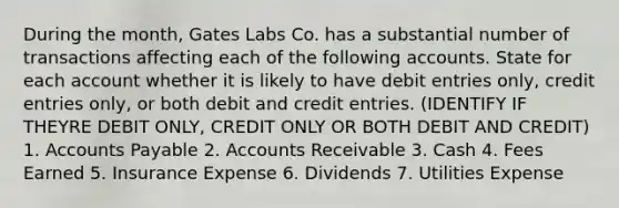 During the month, Gates Labs Co. has a substantial number of transactions affecting each of the following accounts. State for each account whether it is likely to have debit entries only, credit entries only, or both debit and credit entries. (IDENTIFY IF THEYRE DEBIT ONLY, CREDIT ONLY OR BOTH DEBIT AND CREDIT) 1. Accounts Payable 2. Accounts Receivable 3. Cash 4. Fees Earned 5. Insurance Expense 6. Dividends 7. Utilities Expense