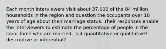 Each month interviewers visit about 37​,000 of the 84 million households in the region and question the occupants over 18 years of age about their marriage status. Their responses enable the interviewers to estimate the percentage of people in the labor force who are married. Is it quantitative or​ qualitative? descriptive or​ inferential?