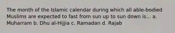 The month of the Islamic calendar during which all able-bodied Muslims are expected to fast from sun up to sun down is... a. Muharram b. Dhu al-Hijjia c. Ramadan d. Rajab