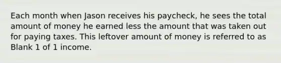 Each month when Jason receives his paycheck, he sees the total amount of money he earned less the amount that was taken out for paying taxes. This leftover amount of money is referred to as Blank 1 of 1 income.