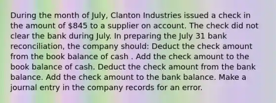 During the month of July, Clanton Industries issued a check in the amount of 845 to a supplier on account. The check did not clear the bank during July. In preparing the July 31 bank reconciliation, the company should: Deduct the check amount from the book balance of cash . Add the check amount to the book balance of cash. Deduct the check amount from the bank balance. Add the check amount to the bank balance. Make a journal entry in the company records for an error.