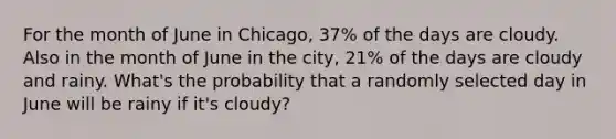 For the month of June in Chicago, 37% of the days are cloudy. Also in the month of June in the city, 21% of the days are cloudy and rainy. What's the probability that a randomly selected day in June will be rainy if it's cloudy?