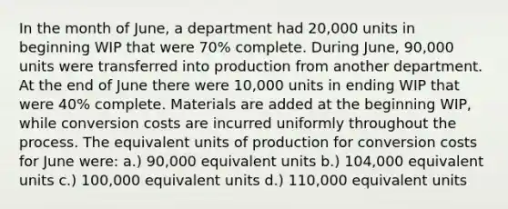 In the month of June, a department had 20,000 units in beginning WIP that were 70% complete. During June, 90,000 units were transferred into production from another department. At the end of June there were 10,000 units in ending WIP that were 40% complete. Materials are added at the beginning WIP, while conversion costs are incurred uniformly throughout the process. The equivalent units of production for conversion costs for June were: a.) 90,000 equivalent units b.) 104,000 equivalent units c.) 100,000 equivalent units d.) 110,000 equivalent units