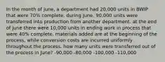 In the month of june, a department had 20,000 units in BWIP that were 70% complete. during June, 90,000 units were transferred into production from another department. at the end of june there were 10,000 units in ending work in process that were 40% complete. materials added are at the beginning of the process, while conversion costs are incurred uniformly throughout the process. how many units were transferred out of the process in June? -90,000 -80,000 -100,000 -110,000