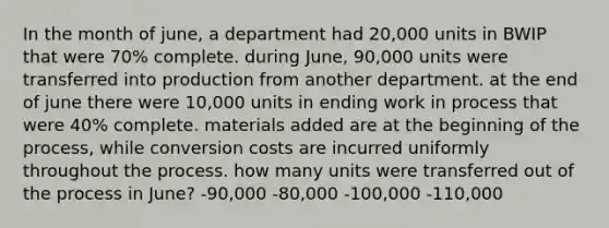 In the month of june, a department had 20,000 units in BWIP that were 70% complete. during June, 90,000 units were transferred into production from another department. at the end of june there were 10,000 units in ending work in process that were 40% complete. materials added are at the beginning of the process, while conversion costs are incurred uniformly throughout the process. how many units were transferred out of the process in June? -90,000 -80,000 -100,000 -110,000