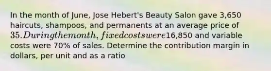 In the month of June, Jose Hebert's Beauty Salon gave 3,650 haircuts, shampoos, and permanents at an average price of 35. During the month, fixed costs were16,850 and variable costs were 70% of sales. Determine the contribution margin in dollars, per unit and as a ratio