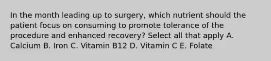 In the month leading up to surgery, which nutrient should the patient focus on consuming to promote tolerance of the procedure and enhanced recovery? Select all that apply A. Calcium B. Iron C. Vitamin B12 D. Vitamin C E. Folate