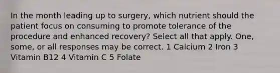 In the month leading up to surgery, which nutrient should the patient focus on consuming to promote tolerance of the procedure and enhanced recovery? Select all that apply. One, some, or all responses may be correct. 1 Calcium 2 Iron 3 Vitamin B12 4 Vitamin C 5 Folate