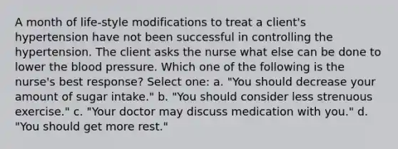 A month of life-style modifications to treat a client's hypertension have not been successful in controlling the hypertension. The client asks the nurse what else can be done to lower the blood pressure. Which one of the following is the nurse's best response? Select one: a. "You should decrease your amount of sugar intake." b. "You should consider less strenuous exercise." c. "Your doctor may discuss medication with you." d. "You should get more rest."