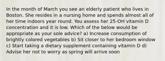 In the month of March you see an elderly patient who lives in Boston. She resides in a nursing home and spends almost all of her time indoors year round. You assess her 25-OH vitamin D concentration and it is low. Which of the below would be appropriate as your sole advice? a) Increase consumption of brightly colored vegetables b) Sit closer to her bedroom window c) Start taking a dietary supplement containing vitamin D d) Advise her not to worry as spring will arrive soon