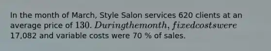 In the month of March, Style Salon services 620 clients at an average price of 130 . During the month, fixed costs were 17,082 and variable costs were 70 % of sales.