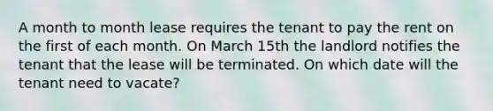 A month to month lease requires the tenant to pay the rent on the first of each month. On March 15th the landlord notifies the tenant that the lease will be terminated. On which date will the tenant need to vacate?