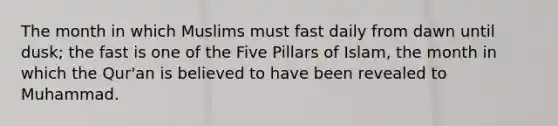 The month in which Muslims must fast daily from dawn until dusk; the fast is one of the Five Pillars of Islam, the month in which the Qur'an is believed to have been revealed to Muhammad.