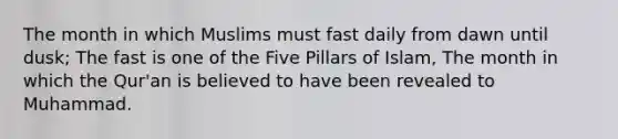 The month in which Muslims must fast daily from dawn until dusk; The fast is one of the Five Pillars of Islam, The month in which the Qur'an is believed to have been revealed to Muhammad.