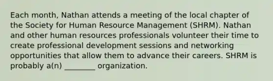 Each month, Nathan attends a meeting of the local chapter of the Society for Human Resource Management (SHRM). Nathan and other human resources professionals volunteer their time to create professional development sessions and networking opportunities that allow them to advance their careers. SHRM is probably a(n) ________ organization.