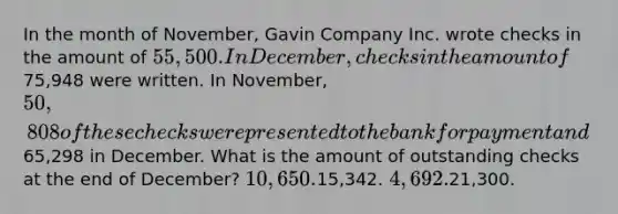 In the month of November, Gavin Company Inc. wrote checks in the amount of 55,500. In December, checks in the amount of75,948 were written. In November, 50,808 of these checks were presented to the bank for payment and65,298 in December. What is the amount of outstanding checks at the end of December? 10,650.15,342. 4,692.21,300.