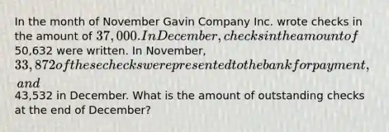 In the month of November Gavin Company Inc. wrote checks in the amount of 37,000. In December, checks in the amount of50,632 were written. In November, 33,872 of these checks were presented to the bank for payment, and43,532 in December. What is the amount of outstanding checks at the end of December?