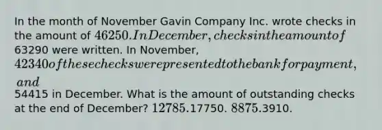 In the month of November Gavin Company Inc. wrote checks in the amount of 46250. In December, checks in the amount of63290 were written. In November, 42340 of these checks were presented to the bank for payment, and54415 in December. What is the amount of outstanding checks at the end of December? 12785.17750. 8875.3910.