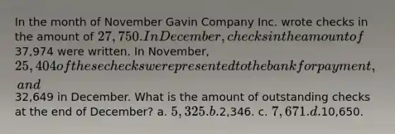 In the month of November Gavin Company Inc. wrote checks in the amount of 27,750. In December, checks in the amount of37,974 were written. In November, 25,404 of these checks were presented to the bank for payment, and32,649 in December. What is the amount of outstanding checks at the end of December? a. 5,325. b.2,346. c. 7,671. d.10,650.