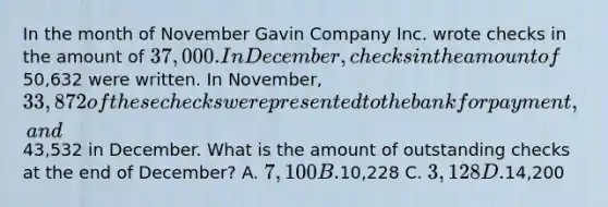 In the month of November Gavin Company Inc. wrote checks in the amount of 37,000. In December, checks in the amount of50,632 were written. In November, 33,872 of these checks were presented to the bank for payment, and43,532 in December. What is the amount of outstanding checks at the end of December? A. 7,100 B.10,228 C. 3,128 D.14,200