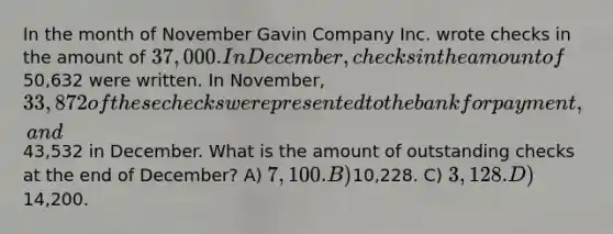 In the month of November Gavin Company Inc. wrote checks in the amount of 37,000. In December, checks in the amount of50,632 were written. In November, 33,872 of these checks were presented to the bank for payment, and43,532 in December. What is the amount of outstanding checks at the end of December? A) 7,100. B)10,228. C) 3,128. D)14,200.