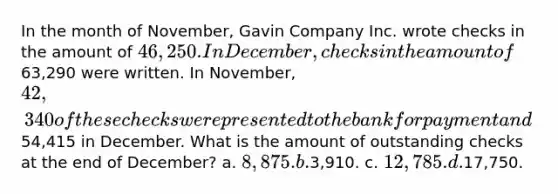 In the month of November, Gavin Company Inc. wrote checks in the amount of 46,250. In December, checks in the amount of63,290 were written. In November, 42,340 of these checks were presented to the bank for payment and54,415 in December. What is the amount of outstanding checks at the end of December? a. 8,875. b.3,910. c. 12,785. d.17,750.