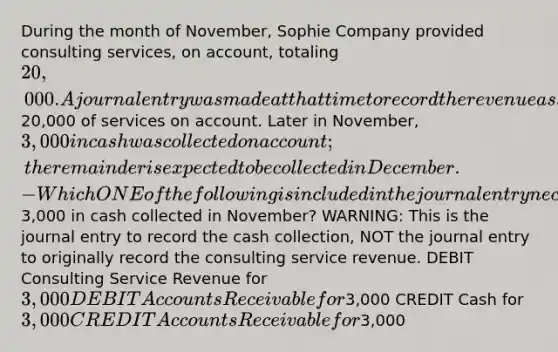 During the month of November, Sophie Company provided consulting services, on account, totaling 20,000. A journal entry was made at that time to record the revenue associated with providing this20,000 of services on account. Later in November, 3,000 in cash was collected on account; the remainder is expected to be collected in December. - Which ONE of the following is included in the journal entry necessary to record the3,000 in cash collected in November? WARNING: This is the journal entry to record the cash collection, NOT the journal entry to originally record the consulting service revenue. DEBIT Consulting Service Revenue for 3,000 DEBIT Accounts Receivable for3,000 CREDIT Cash for 3,000 CREDIT Accounts Receivable for3,000