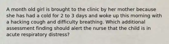 A month old girl is brought to the clinic by her mother because she has had a cold for 2 to 3 days and woke up this morning with a hacking cough and difficulty breathing. Which additional assessment finding should alert the nurse that the child is in acute respiratory distress?