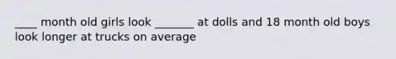 ____ month old girls look _______ at dolls and 18 month old boys look longer at trucks on average