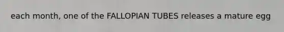 each month, one of the FALLOPIAN TUBES releases a mature egg