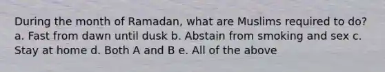 During the month of Ramadan, what are Muslims required to do? a. Fast from dawn until dusk b. Abstain from smoking and sex c. Stay at home d. Both A and B e. All of the above