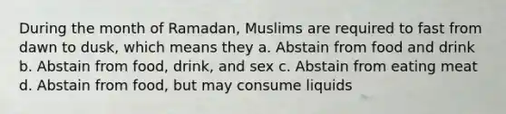 During the month of Ramadan, Muslims are required to fast from dawn to dusk, which means they a. Abstain from food and drink b. Abstain from food, drink, and sex c. Abstain from eating meat d. Abstain from food, but may consume liquids