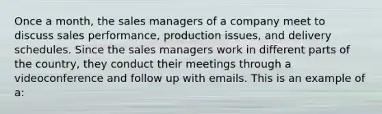 Once a month, the sales managers of a company meet to discuss sales performance, production issues, and delivery schedules. Since the sales managers work in different parts of the country, they conduct their meetings through a videoconference and follow up with emails. This is an example of a: