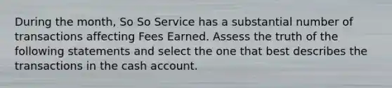 During the month, So So Service has a substantial number of transactions affecting Fees Earned. Assess the truth of the following statements and select the one that best describes the transactions in the cash account.