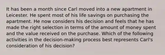 It has been a month since Carl moved into a new apartment in Leicester. He spent most of his life savings on purchasing the apartment. He now considers his decision and feels that he has made the right selection in terms of the amount of money spent and the value received on the purchase. Which of the following activities in the decision-making process best represents Carl's consideration of his decision?